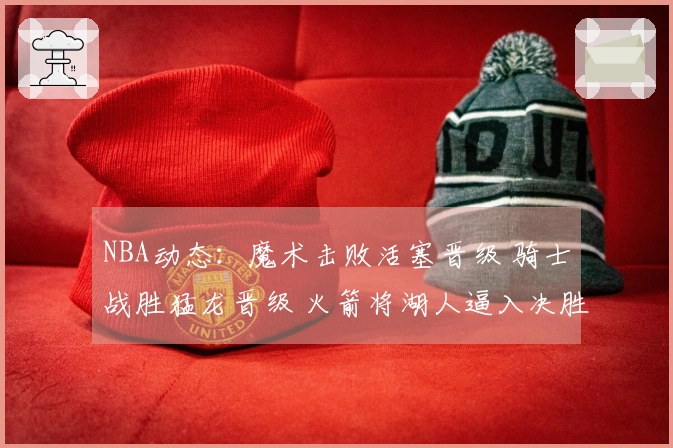 NBA动态：魔术击败活塞晋级 骑士战胜猛龙晋级 火箭将湖人逼入决胜场