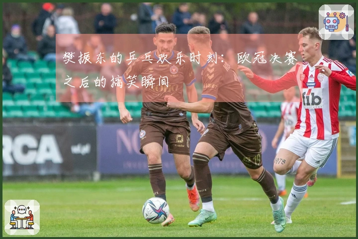 樊振东的乒乓欢乐时刻：欧冠决赛之后的搞笑瞬间