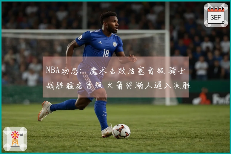 NBA动态：魔术击败活塞晋级 骑士战胜猛龙晋级 火箭将湖人逼入决胜场